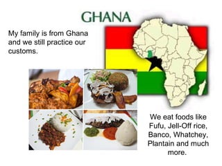 My family is from Ghana
and we still practice our
customs.




                            We eat foods like
                            Fufu, Jell-Off rice,
                            Banco, Whatchey,
                            Plantain and much
                                  more.
 