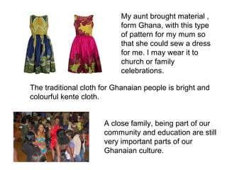 My aunt brought material ,
                           from Ghana, with this type
                           of pattern for my mum so
                           that she could sew a dress
                           for me. I may wear it to
                           church or family
                           celebrations.

The traditional cloth for Ghanaian people is bright and
colourful kente cloth.


                      A close family, being part of our
                      community and education are still
                      very important parts of our
                      Ghanaian culture.
 