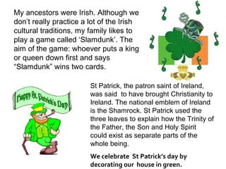 My ancestors were Irish. Although we
don’t really practice a lot of the Irish
cultural traditions, my family likes to
play a game called ‘Slamdunk’. The
aim of the game: whoever puts a king
or queen down first and says
“Slamdunk” wins two cards.

                        St Patrick, the patron saint of Ireland,
                        was said to have brought Christianity to
                        Ireland. The national emblem of Ireland
                        is the Shamrock. St Patrick used the
                        three leaves to explain how the Trinity of
                        the Father, the Son and Holy Spirit
                        could exist as separate parts of the
                        whole being.
                        We celebrate St Patrick’s day by
                        decorating our house in green.
 