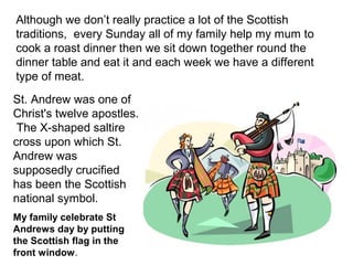 Although we don’t really practice a lot of the Scottish
traditions, every Sunday all of my family help my mum to
cook a roast dinner then we sit down together round the
dinner table and eat it and each week we have a different
type of meat.
St. Andrew was one of
Christ's twelve apostles.
 The X-shaped saltire
cross upon which St.
Andrew was
supposedly crucified
has been the Scottish
national symbol.
My family celebrate St
Andrews day by putting
the Scottish flag in the
front window.
 