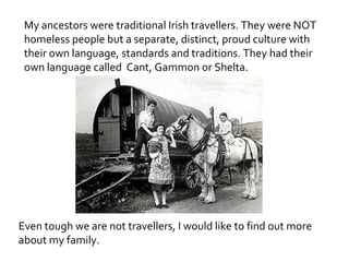 My ancestors were traditional Irish travellers. They were NOT
 homeless people but a separate, distinct, proud culture with
 their own language, standards and traditions. They had their
 own language called Cant, Gammon or Shelta.




Even though we are not travellers, I would like to find out more
about my family.
 