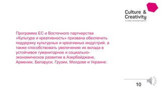 10
Программа ЕС и Восточного партнерства
«Культура и креативность» призвана обеспечить
поддержку культурных и креативных индустрий, а
также способствовать увеличению их вклада в
устойчивое гуманитарное и социально-
экономическое развитие в Азербайджане,
Армении, Беларуси, Грузии, Молдове и Украине.
 
