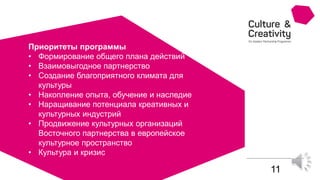 11
Приоритеты программы
• Формирование общего плана действий
• Взаимовыгодное партнерство
• Создание благоприятного климата для
культуры
• Накопление опыта, обучение и наследие
• Наращивание потенциала креативных и
культурных индустрий
• Продвижение культурных организаций
Восточного партнерства в европейское
культурное пространство
• Культура и кризис
 
