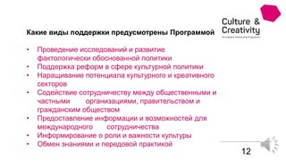 12
Какие виды поддержки предусмотрены Программой
• Проведение исследований и развитие
фактологически обоснованной политики
• Поддержка реформ в сфере культурной политики
• Наращивание потенциала культурного и креативного
секторов
• Содействие сотрудничеству между общественными и
частными организациями, правительством и
гражданским обществом
• Предоставление информации и возможностей для
международного сотрудничества
• Информирование о роли и важности культуры
• Обмен знаниями и передовой практикой
 