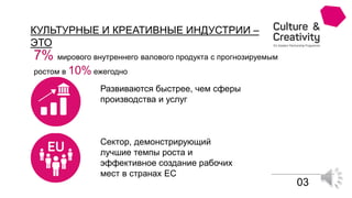 КУЛЬТУРНЫЕ И КРЕАТИВНЫЕ ИНДУСТРИИ –
ЭТО
7% мирового внутреннего валового продукта с прогнозируемым
ростом в 10% ежегодно
Развиваются быстрее, чем сферы
производства и услуг
Сектор, демонстрирующий
лучшие темпы роста и
эффективное создание рабочих
мест в странах ЕС
03
 