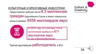 Предоставляют рабочие места 8.3 миллионам
граждан Европейского Союза и имеют совокупный
доход в размере €558 миллиардов евро
В 2014 году эти секторы стали
источником прибыли в €11
миллионов евро
в час в Великобритании
Третий крупнейший работодатель в ЕС!
КУЛЬТУРНЫЕ И КРЕАТИВНЫЕ ИНДУСТРИИ:
04
 