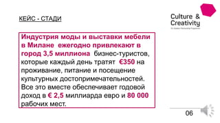 КЕЙС - СТАДИ
Индустрия моды и выставки мебели
в Милане ежегодно привлекают в
город 3,5 миллиона бизнес-туристов,
которые каждый день тратят €350 на
проживание, питание и посещение
культурных достопримечательностей.
Все это вместе обеспечивает годовой
доход в € 2,5 миллиарда евро и 80 000
рабочих мест.
06
 