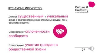 КУЛЬТУРА И ИСКУССТВО:
07
Стимулируют участие граждан в
общественной жизни
Способствуют сплоченности
сообществ
Делают существенный и уникальный
вклад в благосостояние как отдельных людей, так и
общества в целом
 
