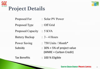 Proposed For        : Solar PV Power
Proposed Type       : Off Grid
Proposed Capacity   : 5 KVA
Battery Backup      : 3 - 4 Hours
Power Saving        : 750 Units / Month*
Subsidy             : 30% + 5% of project value
                      (MNRE + Carbon Credit)
Tax Benefits        : 100 % Eligible

                                                  10
 