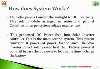    The Solar panels Convert the sunlight to DC Electricity.
    This solar module arranged in series and parallel
    Combination as per system voltage requirement.

    This generated DC Power feed into Solar Inverter
    controller This is the main second system. This system
    converter DC power –AC power for appliance. The Solar
    inverter detect solar power first then battery power if
    both fail bypass the EB power to load same time it charge
    the battery.


                                                                12
 