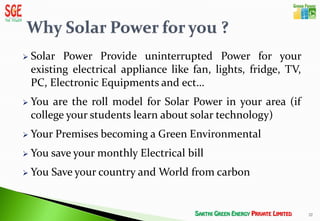    Solar Power Provide uninterrupted Power for your
    existing electrical appliance like fan, lights, fridge, TV,
    PC, Electronic Equipments and ect…
   You are the roll model for Solar Power in your area (if
    college your students learn about solar technology)
   Your Premises becoming a Green Environmental
   You save your monthly Electrical bill
   You Save your country and World from carbon


                                                                  22
 