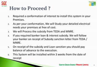 1.   Required a conformation of interest to install this system in your
     Premises.
2.   As per your conformation, We will Study your detailed electrical
     needs your premises at free of cost.
3.   We will Process the subsidy from TEDA and MNRE.
4.   If you required banker loan & interest subsidy. We will follow
     your banker on receipt of Subsidy sanction letter from TEDA /
     MNRE.
5.   On receipt of the subsidy and Loan sanction you should pay
     balance of advance to the execution.
6.   This System will be installed within 3 weeks from the date of
     receipt

                                                                          26
 