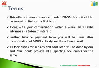    This offer as been announced under JNNSM from MNRE to
    be served on first come first basis
   Along with your conformation within a week Rs.1 Lakhs
    advance as a token of interest
   Further balance payment from you will be issue after
    conformation of MNRE subsidy and Bank loan if avail
   All formalities for subsidy and bank loan will be done by our
    end. You should provide all supporting documents for the
    same

                                                                    27
 