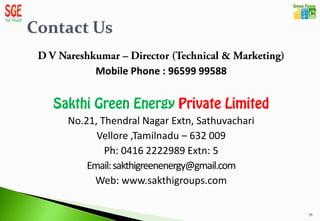 Mobile Phone : 96599 99588



No.21, Thendral Nagar Extn, Sathuvachari
      Vellore ,Tamilnadu – 632 009
        Ph: 0416 2222989 Extn: 5
    Email: sakthigreenenergy@gmail.com
     Web: www.sakthigroups.com

                                           28
 