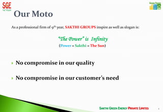 As a professional firm of 9th year, SAKTHI GROUPS inspire as well as slogan is:


                            “The Power” is Infinity
                             (Power = Sakthi = The Sun)



   No compromise in our quality

   No compromise in our customer’s need




                                                                                  4
 