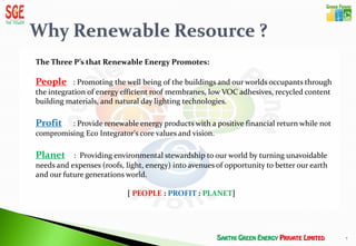 The Three P’s that Renewable Energy Promotes:

People : Promoting the well being of the buildings and our worlds occupants through
the integration of energy efficient roof membranes, low VOC adhesives, recycled content
building materials, and natural day lighting technologies.

Profit   : Provide renewable energy products with a positive financial return while not
compromising Eco Integrator's core values and vision.

Planet : Providing environmental stewardship to our world by turning unavoidable
needs and expenses (roofs, light, energy) into avenues of opportunity to better our earth
and our future generations world.

                            [ PEOPLE : PROFIT : PLANET]




                                                                                            7
 