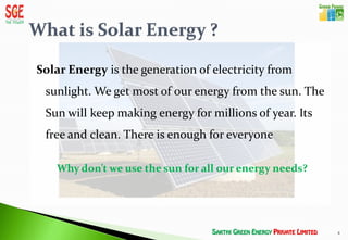 Solar Energy is the generation of electricity from
 sunlight. We get most of our energy from the sun. The
 Sun will keep making energy for millions of year. Its
 free and clean. There is enough for everyone

   Why don’t we use the sun for all our energy needs?




                                                         8
 