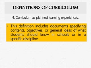 DEFINITIONS OF CURRICULUM
• This definition includes documents specifying
contents, objectives, or general ideas of what
students should know in schools or in a
specific discipline.
4. Curriculum as planned learning experiences.
 