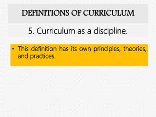 DEFINITIONS OF CURRICULUM
• This definition has its own principles, theories,
and practices.
5. Curriculum as a discipline.
 