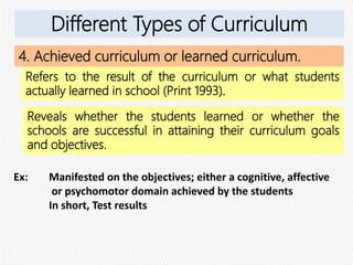 4. Achieved curriculum or learned curriculum.
Refers to the result of the curriculum or what students
actually learned in school (Print 1993).
Reveals whether the students learned or whether the
schools are successful in attaining their curriculum goals
and objectives.
Ex: Manifested on the objectives; either a cognitive, affective
or psychomotor domain achieved by the students
In short, Test results
Different Types of Curriculum
 