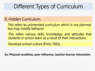 9. Hidden Curriculum.
This refers to unintended curriculum which is not planned
but may modify behavior
Ex: Physical condition, peer influence, teacher-learner interaction
Different Types of Curriculum
This refers various skills, knowledge, and attitudes that
students in school learn as a result of their interactions.
Develops school culture (Print, 1993).
 