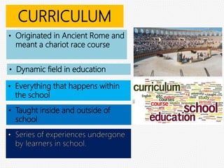 CURRICULUM
• Originated in Ancient Rome and
meant a chariot race course
• Taught inside and outside of
school
• Everything that happens within
the school
• Dynamic field in education
 