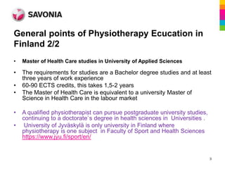 General points of Physiotherapy Ecucation in
Finland 2/2
•   Master of Health Care studies in University of Applied Sciences

•   The requirements for studies are a Bachelor degree studies and at least
    three years of work experience
•   60-90 ECTS credits, this takes 1,5-2 years
•   The Master of Health Care is equivalent to a university Master of
    Science in Health Care in the labour market

•   A qualified physiotherapist can pursue postgraduate university studies,
    continuing to a doctorate`s degree in health sciences in Universities .
•    University of Jyväskylä is only university in Finland where
    physiotherapy is one subject in Faculty of Sport and Health Sciences
    https://www.jyu.fi/sport/en/


                                                                              3
 