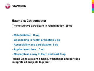 Example: 3th semester
Theme :Active participant in rehabilitation 29 op


- Rehabilitation 10 op
- Councelling in health promotion 6 op
- Accessibility and participation 5 op
- Applied exercises   3 op
- Research as a way to learn and work 5 op
 Home visits at client´s home, workshops and portfolio
integrate all subjects together
 