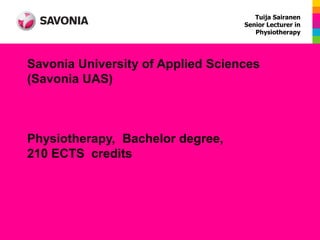 Tuija Sairanen
                                   Senior Lecturer in
                                      Physiotherapy




Savonia University of Applied Sciences
(Savonia UAS)



Physiotherapy, Bachelor degree,
210 ECTS credits
 