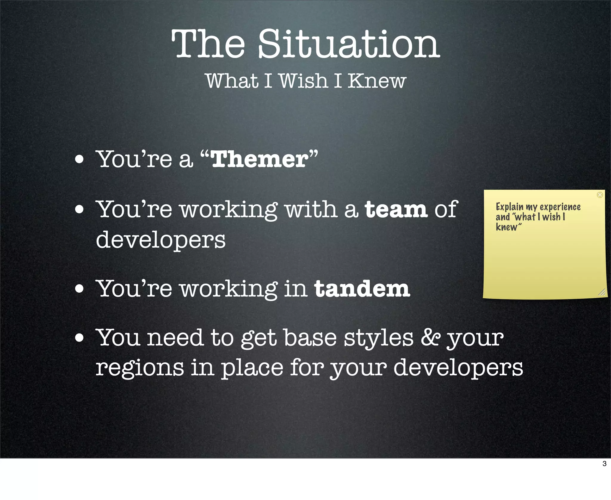 The Situation
           What I Wish I Knew


• You’re a “Themer”
• You’re working with a team of    Explain my experience
                                   and “what I wish I
                                   knew”
  developers

• You’re working in tandem
• You need to get base styles & your
  regions in place for your developers


                                                           3
 