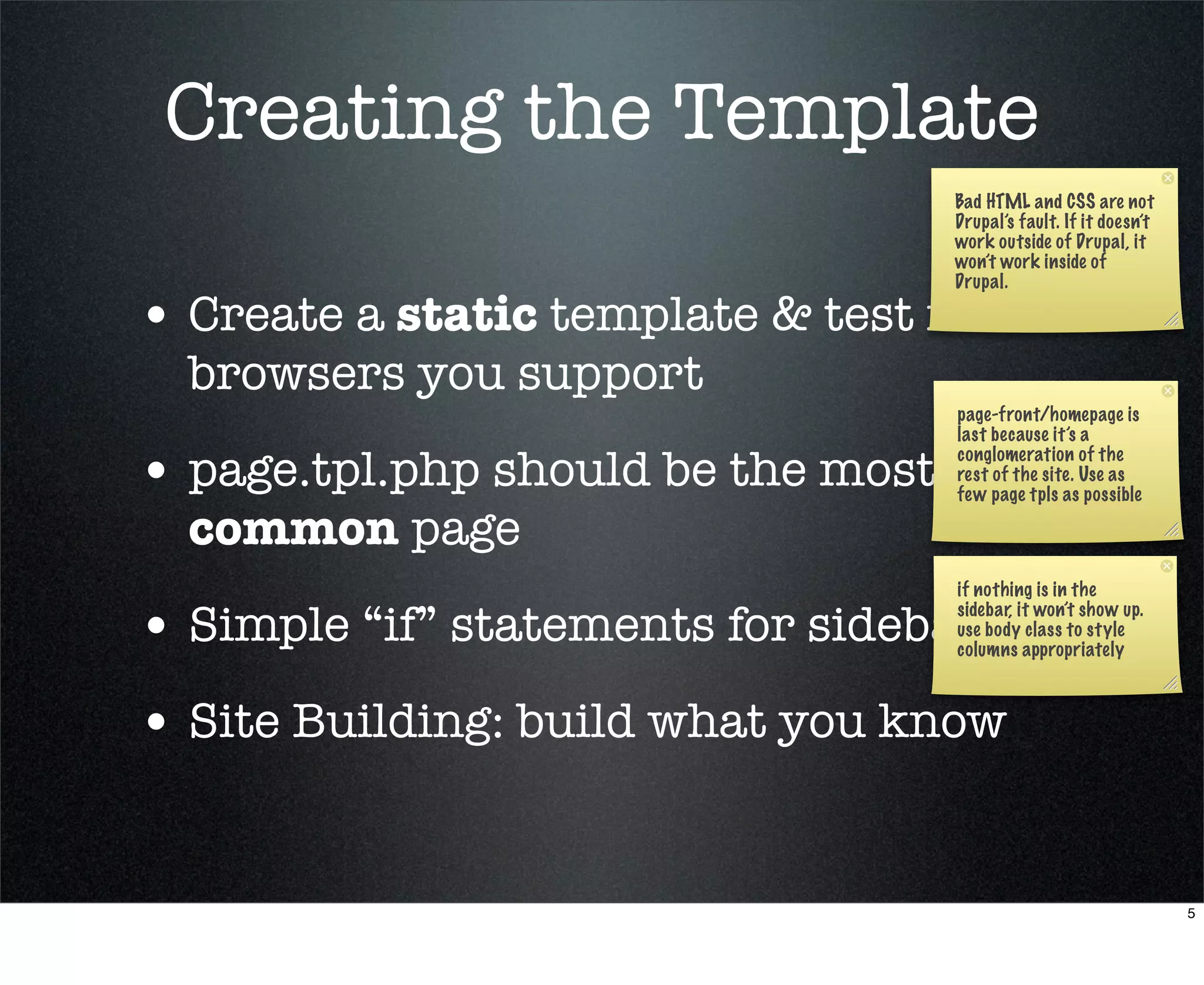 Creating the Template
                                    Bad HTML and CSS are not
                                    Drupal’s fault. If it doesn’t
                                    work outside of Drupal, it
                                    won’t work inside of
                                    Drupal.

• Create a static template & test in
  browsers you support
                                    page-front/homepage is
                                    last because it’s a

• page.tpl.php should be the most   conglomeration of the
                                    rest of the site. Use as
                                    few page tpls as possible

  common page
                                    if nothing is in the

• Simple “if” statements for sidebars
                                    sidebar, it won’t show up.
                                    use body class to style
                                    columns appropriately



• Site Building: build what you know

                                                                    5
 