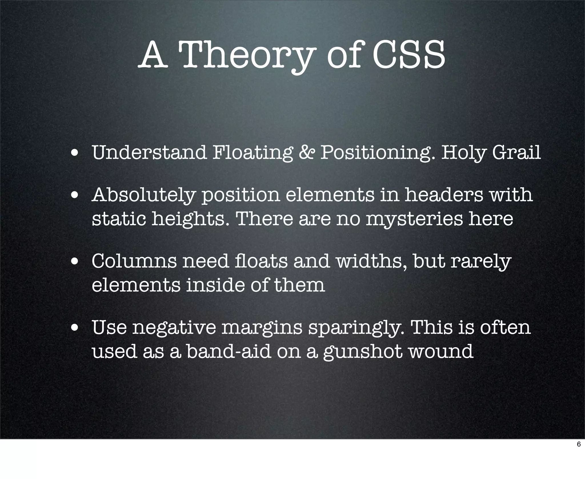 A Theory of CSS

• Understand Floating & Positioning. Holy Grail
• Absolutely position elements in headers with
  static heights. There are no mysteries here

• Columns need ﬂoats and widths, but rarely
  elements inside of them

• Use negative margins sparingly. This is often
  used as a band-aid on a gunshot wound



                                                  6
 