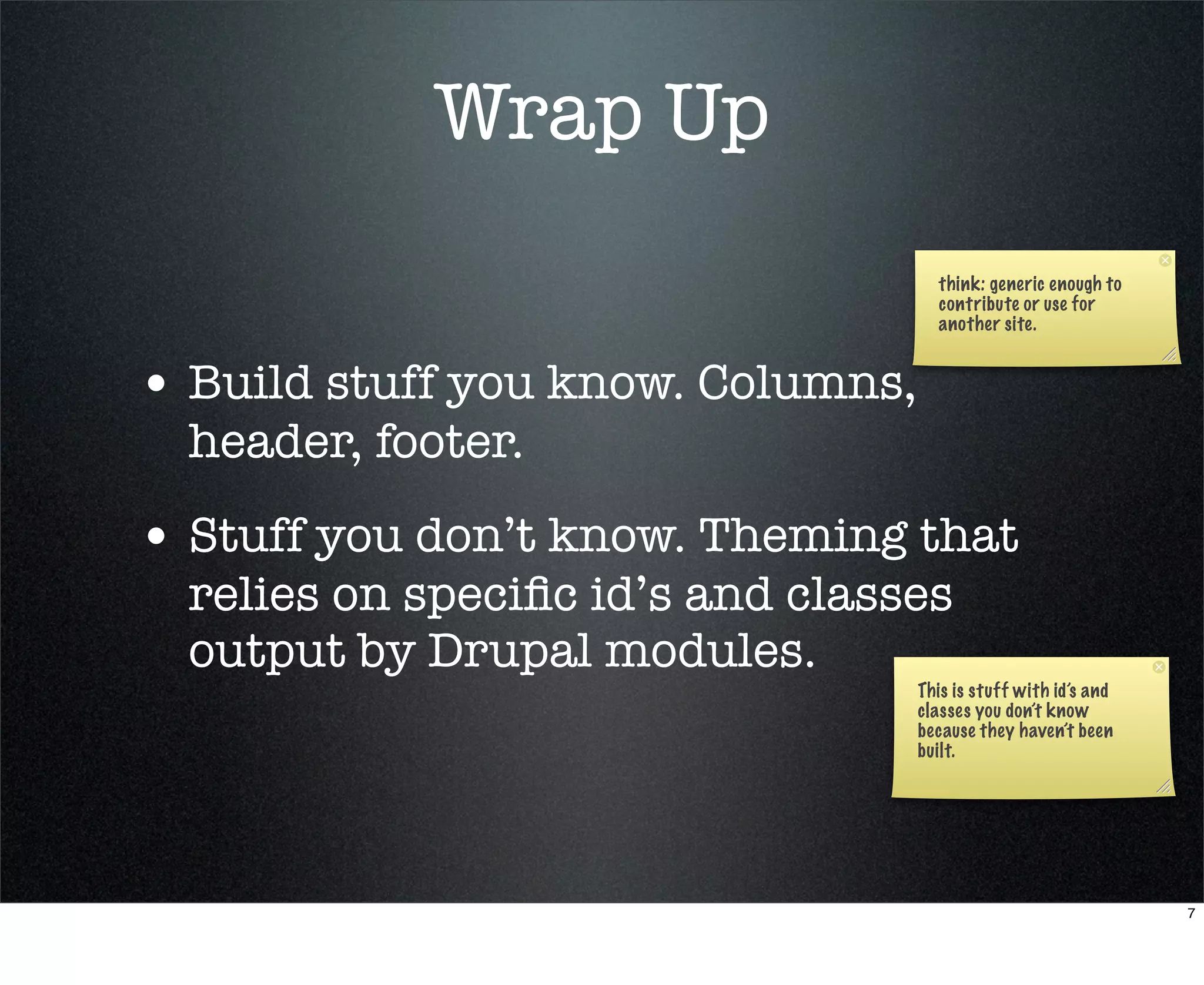 Wrap Up
                                     think: generic enough to
                                     contribute or use for
                                     another site.


• Build stuff you know. Columns,
  header, footer.
• Stuff you don’t know. Theming that
  relies on speciﬁc id’s and classes
  output by Drupal modules.
                                   This is stuff with id’s and
                                   classes you don’t know
                                   because they haven’t been
                                   built.




                                                                 7
 