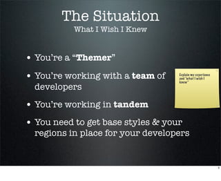 The Situation
           What I Wish I Knew


• You’re a “Themer”
• You’re working with a team of    Explain my experience
                                   and “what I wish I
                                   knew”
  developers

• You’re working in tandem
• You need to get base styles & your
  regions in place for your developers


                                                           3
 