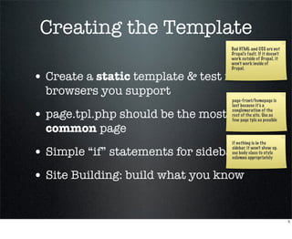 Creating the Template
                                    Bad HTML and CSS are not
                                    Drupal’s fault. If it doesn’t
                                    work outside of Drupal, it
                                    won’t work inside of
                                    Drupal.

• Create a static template & test in
  browsers you support
                                    page-front/homepage is
                                    last because it’s a

• page.tpl.php should be the most   conglomeration of the
                                    rest of the site. Use as
                                    few page tpls as possible

  common page
                                    if nothing is in the

• Simple “if” statements for sidebars
                                    sidebar, it won’t show up.
                                    use body class to style
                                    columns appropriately



• Site Building: build what you know

                                                                    5
 
