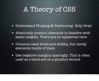 A Theory of CSS

• Understand Floating & Positioning. Holy Grail
• Absolutely position elements in headers with
  static heights. There are no mysteries here

• Columns need ﬂoats and widths, but rarely
  elements inside of them

• Use negative margins sparingly. This is often
  used as a band-aid on a gunshot wound



                                                  6
 