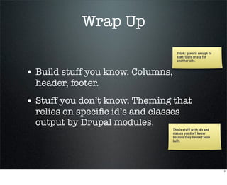 Wrap Up
                                     think: generic enough to
                                     contribute or use for
                                     another site.


• Build stuff you know. Columns,
  header, footer.
• Stuff you don’t know. Theming that
  relies on speciﬁc id’s and classes
  output by Drupal modules.
                                   This is stuff with id’s and
                                   classes you don’t know
                                   because they haven’t been
                                   built.




                                                                 7
 