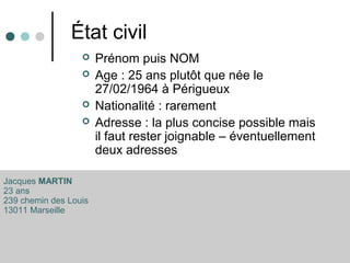 État civil
 Prénom puis NOM
 Age : 25 ans plutôt que née le
27/02/1964 à Périgueux
 Nationalité : rarement
 Adresse : la plus concise possible mais
il faut rester joignable – éventuellement
deux adresses
Jacques MARTIN
23 ans
239 chemin des Louis
13011 Marseille
 