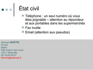État civil
 Téléphone : un seul numéro où vous
êtes joignable – attention au répondeur
et aux portables dans les supermarchés
 Fax inutile
 Email (attention aux pseudos)
Jacques MARTIN
23 ans
Italien
239 chemin des Louis
13011 Marseille
06.18.69.49.67
titimoto@webmail.fr
 