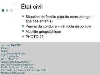 État civil
 Situation de famille (cas du concubinage –
âge des enfants)
 Permis de conduire – véhicule disponible
 Mobilité géographique
 PHOTO ??
Jacques MARTIN
23 ans
Italien
239 chemin des Louis
13011 Marseille
06.18.69.49.67
jacquesmartin@webmail.fr
http://www.jacquesmartin.com
Marié, 2 enfants (10 et 8 ans)
Permis de conduire – véhicule disponible
Mobilité internationale
 