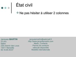État civil
 Ne pas hésiter à utiliser 2 colonnes
Jacques MARTIN
23 ans
Italien
239 chemin des Louis
13011 Marseille
06.18.69.49.67
jacquesmartin@webmail.fr
http://www.jacquesmartin.com
Marié, 2 enfants
Permis de conduire
véhicule disponible
Mobilité internationale
 