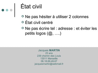 État civil
 Ne pas hésiter à utiliser 2 colonnes
 État civil centré
 Ne pas écrire tel : adresse : et éviter les
petits logos (@, ….)
Jacques MARTIN
23 ans
239 chemin des Louis
13011 Marseille
06.18.69.49.67
jacquesmartin@webmail.fr
 