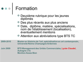 Formation
 Deuxième rubrique pour les jeunes
diplômés
 Des plus récents aux plus anciens
 Date, diplôme, matière, spécialisations,
nom de l’établissement (localisation),
éventuellement mentions
 Attention aux abréviations type BTS TC
 