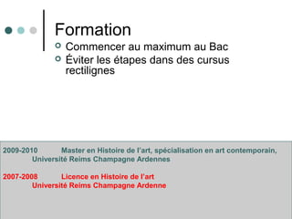 Formation
 Commencer au maximum au Bac
 Éviter les étapes dans des cursus
rectilignes
2009-2010 Master en Histoire de l’art, spécialisation en art contemporain,
Université Reims Champagne Ardennes
2007-2008 Licence en Histoire de l’art
Université Reims Champagne Ardenne
 