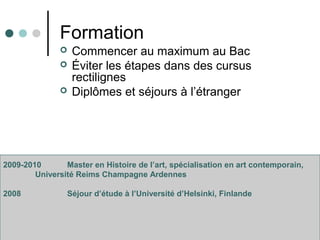 Formation
 Commencer au maximum au Bac
 Éviter les étapes dans des cursus
rectilignes
 Diplômes et séjours à l’étranger
2009-2010 Master en Histoire de l’art, spécialisation en art contemporain,
Université Reims Champagne Ardennes
2008 Séjour d’étude à l’Université d’Helsinki, Finlande
 