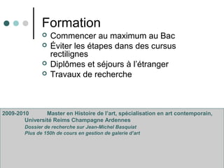 Formation
 Commencer au maximum au Bac
 Éviter les étapes dans des cursus
rectilignes
 Diplômes et séjours à l’étranger
 Travaux de recherche
2009-2010 Master en Histoire de l’art, spécialisation en art contemporain,
Université Reims Champagne Ardennes
Dossier de recherche sur Jean-Michel Basquiat
Plus de 150h de cours en gestion de galerie d’art
 