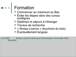 Formation
 Commencer au maximum au Bac
 Éviter les étapes dans des cursus
rectilignes
 Diplômes et séjours à l’étranger
 Travaux de recherche
 « Niveau Licence » (touchons du bois)
 Éventuellement langues
Juin 2009 Niveau Licence 2 Sciences Economiques, Université d’Aix-
Marseille
 
