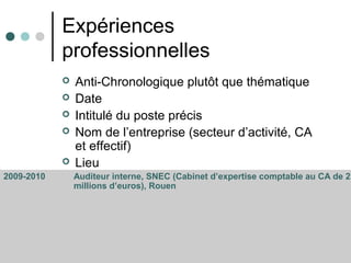 Expériences
professionnelles
 Anti-Chronologique plutôt que thématique
 Date
 Intitulé du poste précis
 Nom de l’entreprise (secteur d’activité, CA
et effectif)
 Lieu
2009-2010 Auditeur interne, SNEC (Cabinet d’expertise comptable au CA de 2
millions d’euros), Rouen
 