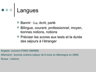 Langues
 Bannir : Lu, écrit, parlé
 Bilingue, courant, professionnel, moyen,
bonnes notions, notions
 Préciser les scores aux tests et la durée
des séjours à l’étranger
Anglais: courant (TOEIC 850/990)
Allemand : bonnes notions (séjour de 6 mois en Allemagne en 2009)
Russe : notions
 
