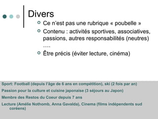 Divers
 Ce n’est pas une rubrique « poubelle »
 Contenu : activités sportives, associatives,
passions, autres responsabilités (neutres)
….
 Être précis (éviter lecture, cinéma)
Sport: Football (depuis l’âge de 6 ans en compétition), ski (2 fois par an)
Passion pour la culture et cuisine japonaise (3 séjours au Japon)
Membre des Restos du Coeur depuis 7 ans
Lecture (Amélie Nothomb, Anna Gavalda), Cinema (films indépendents sud
coréens)
 